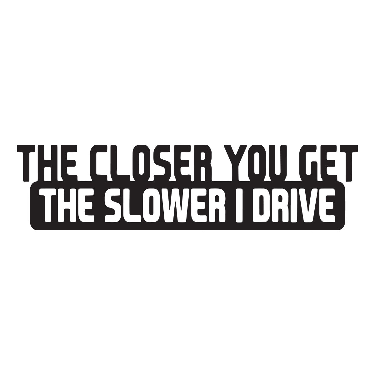 the closer you get the slower i drive